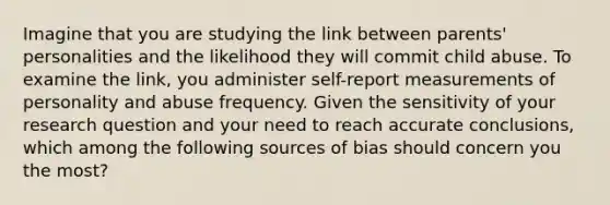 Imagine that you are studying the link between parents' personalities and the likelihood they will commit child abuse. To examine the link, you administer self-report measurements of personality and abuse frequency. Given the sensitivity of your research question and your need to reach accurate conclusions, which among the following sources of bias should concern you the most?