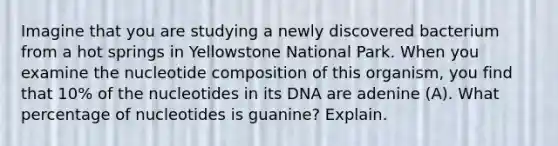 Imagine that you are studying a newly discovered bacterium from a hot springs in Yellowstone National Park. When you examine the nucleotide composition of this organism, you find that 10% of the nucleotides in its DNA are adenine (A). What percentage of nucleotides is guanine? Explain.