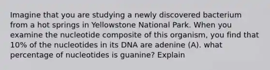 Imagine that you are studying a newly discovered bacterium from a hot springs in Yellowstone National Park. When you examine the nucleotide composite of this organism, you find that 10% of the nucleotides in its DNA are adenine (A). what percentage of nucleotides is guanine? Explain