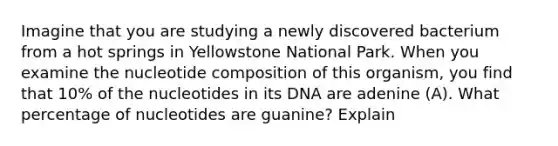 Imagine that you are studying a newly discovered bacterium from a hot springs in Yellowstone National Park. When you examine the nucleotide composition of this organism, you find that 10% of the nucleotides in its DNA are adenine (A). What percentage of nucleotides are guanine? Explain