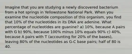 Imagine that you are studying a newly discovered bacterium from a hot springs in Yellowstone National Park. When you examine the nucleotide composition of this organism, you find that 10% of the nucleotides in its DNA are adenine. What percentage of nucleotides are guanine? a) 10%, because A pairs with G b) 90%, because 100% minus 10% equals 90% c) 40%, because A pairs with T (accounting for 20% of the bases), leaving 80% of the nucleotides as G-C base pairs; half of 80 is 40.