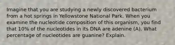 Imagine that you are studying a newly discovered bacterium from a hot springs in Yellowstone National Park. When you examine the nucleotide composition of this organism, you find that 10% of the nucleotides in its DNA are adenine (A). What percentage of nucleotides are guanine? Explain.