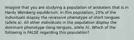 Imagine that you are studying a population of anteaters that is in Hardy Weinberg equilibrium. In this population, 25% of the individuals display the recessive phenotype of short tongues (allele a). All other individuals in the population display the dominant phenotype (long tongues, allele A). Which of the following is FALSE regarding this population?