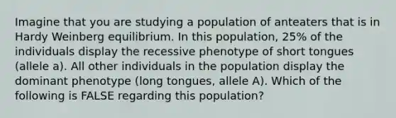 Imagine that you are studying a population of anteaters that is in Hardy Weinberg equilibrium. In this population, 25% of the individuals display the recessive phenotype of short tongues (allele a). All other individuals in the population display the dominant phenotype (long tongues, allele A). Which of the following is FALSE regarding this population?