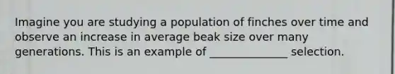 Imagine you are studying a population of finches over time and observe an increase in average beak size over many generations. This is an example of ______________ selection.