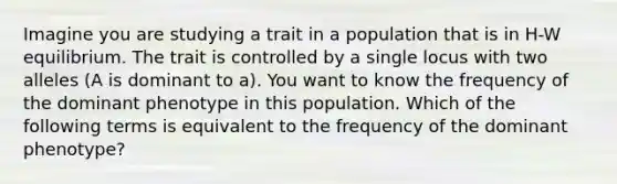 Imagine you are studying a trait in a population that is in H-W equilibrium. The trait is controlled by a single locus with two alleles (A is dominant to a). You want to know the frequency of the dominant phenotype in this population. Which of the following terms is equivalent to the frequency of the dominant phenotype?