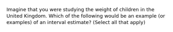 Imagine that you were studying the weight of children in the United Kingdom. Which of the following would be an example (or examples) of an interval estimate? (Select all that apply)