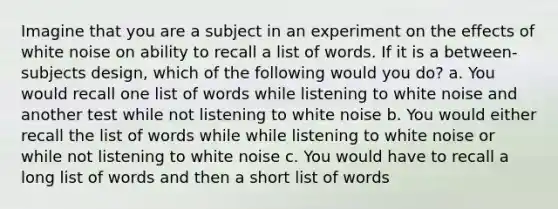 Imagine that you are a subject in an experiment on the effects of white noise on ability to recall a list of words. If it is a between-subjects design, which of the following would you do? a. You would recall one list of words while listening to white noise and another test while not listening to white noise b. You would either recall the list of words while while listening to white noise or while not listening to white noise c. You would have to recall a long list of words and then a short list of words