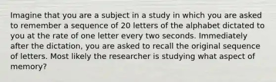 Imagine that you are a subject in a study in which you are asked to remember a sequence of 20 letters of the alphabet dictated to you at the rate of one letter every two seconds. Immediately after the dictation, you are asked to recall the original sequence of letters. Most likely the researcher is studying what aspect of memory?