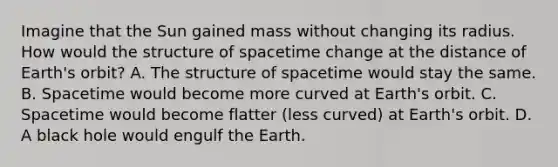 Imagine that the Sun gained mass without changing its radius. How would the structure of spacetime change at the distance of Earth's orbit? A. The structure of spacetime would stay the same. B. Spacetime would become more curved at Earth's orbit. C. Spacetime would become flatter (less curved) at Earth's orbit. D. A black hole would engulf the Earth.