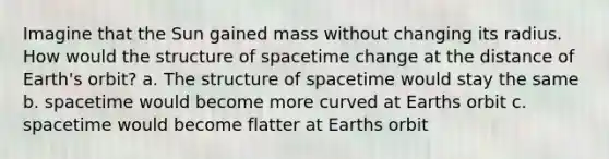 Imagine that the Sun gained mass without changing its radius. How would the structure of spacetime change at the distance of Earth's orbit? a. The structure of spacetime would stay the same b. spacetime would become more curved at Earths orbit c. spacetime would become flatter at Earths orbit