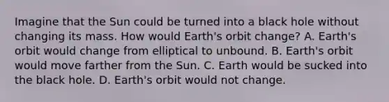 Imagine that the Sun could be turned into a black hole without changing its mass. How would Earth's orbit change? A. Earth's orbit would change from elliptical to unbound. B. Earth's orbit would move farther from the Sun. C. Earth would be sucked into the black hole. D. Earth's orbit would not change.