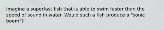 Imagine a superfast fish that is able to swim faster than the speed of sound in water. Would such a fish produce a "sonic boom"?