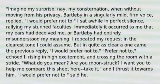 "Imagine my surprise, nay, my consternation, when without moving from his privacy, Bartleby in a singularly mild, firm voice, replied, "I would prefer not to." I sat awhile in perfect silence, rallying my stunned faculties. Immediately it occurred to me that my ears had deceived me, or Bartleby had entirely misunderstood my meaning. I repeated my request in the clearest tone I could assume. But in quite as clear a one came the previous reply, "I would prefer not to." "Prefer not to," echoed I, rising in high excitement, and crossing the room with a stride. "What do you mean? Are you moon-struck? I want you to help me compare this sheet here--take it," and I thrust it towards him. "I would prefer not to," said he.