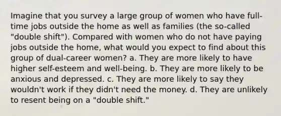 Imagine that you survey a large group of women who have full-time jobs outside the home as well as families (the so-called "double shift"). Compared with women who do not have paying jobs outside the home, what would you expect to find about this group of dual-career women? a. They are more likely to have higher self-esteem and well-being. b. They are more likely to be anxious and depressed. c. They are more likely to say they wouldn't work if they didn't need the money. d. They are unlikely to resent being on a "double shift."