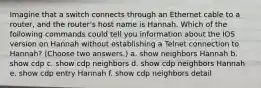 Imagine that a switch connects through an Ethernet cable to a router, and the router's host name is Hannah. Which of the following commands could tell you information about the IOS version on Hannah without establishing a Telnet connection to Hannah? (Choose two answers.) a. show neighbors Hannah b. show cdp c. show cdp neighbors d. show cdp neighbors Hannah e. show cdp entry Hannah f. show cdp neighbors detail