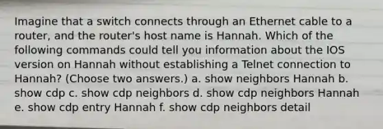 Imagine that a switch connects through an Ethernet cable to a router, and the router's host name is Hannah. Which of the following commands could tell you information about the IOS version on Hannah without establishing a Telnet connection to Hannah? (Choose two answers.) a. show neighbors Hannah b. show cdp c. show cdp neighbors d. show cdp neighbors Hannah e. show cdp entry Hannah f. show cdp neighbors detail