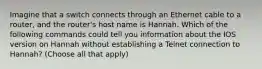 Imagine that a switch connects through an Ethernet cable to a router, and the router's host name is Hannah. Which of the following commands could tell you information about the IOS version on Hannah without establishing a Telnet connection to Hannah? (Choose all that apply)