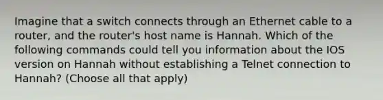 Imagine that a switch connects through an Ethernet cable to a router, and the router's host name is Hannah. Which of the following commands could tell you information about the IOS version on Hannah without establishing a Telnet connection to Hannah? (Choose all that apply)