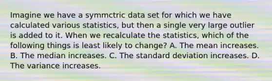 Imagine we have a symmctric data set for which we have calculated various statistics, but then a single very large outlier is added to it. When we recalculate the statistics, which of the following things is least likely to change? A. The mean increases. B. The median increases. C. The standard deviation increases. D. The variance increases.