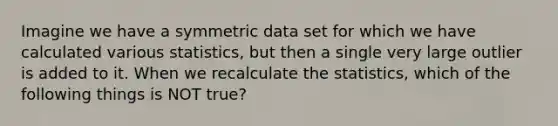 Imagine we have a symmetric data set for which we have calculated various statistics, but then a single very large outlier is added to it. When we recalculate the statistics, which of the following things is NOT true?