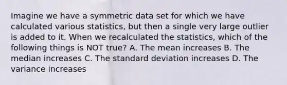 Imagine we have a symmetric data set for which we have calculated various statistics, but then a single very large outlier is added to it. When we recalculated the statistics, which of the following things is NOT true? A. The mean increases B. The median increases C. The <a href='https://www.questionai.com/knowledge/kqGUr1Cldy-standard-deviation' class='anchor-knowledge'>standard deviation</a> increases D. The variance increases