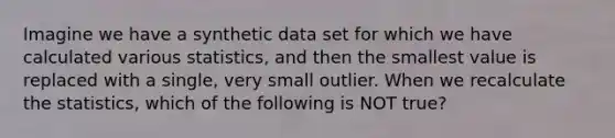 Imagine we have a synthetic data set for which we have calculated various statistics, and then the smallest value is replaced with a single, very small outlier. When we recalculate the statistics, which of the following is NOT true?