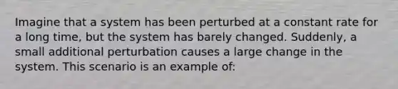 Imagine that a system has been perturbed at a constant rate for a long time, but the system has barely changed. Suddenly, a small additional perturbation causes a large change in the system. This scenario is an example of: