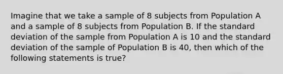 Imagine that we take a sample of 8 subjects from Population A and a sample of 8 subjects from Population B. If the <a href='https://www.questionai.com/knowledge/kqGUr1Cldy-standard-deviation' class='anchor-knowledge'>standard deviation</a> of the sample from Population A is 10 and the standard deviation of the sample of Population B is 40, then which of the following statements is true?