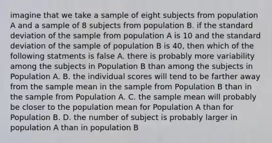 imagine that we take a sample of eight subjects from population A and a sample of 8 subjects from population B. if the standard deviation of the sample from population A is 10 and the standard deviation of the sample of population B is 40, then which of the following statments is false A. there is probably more variability among the subjects in Population B than among the subjects in Population A. B. the individual scores will tend to be farther away from the sample mean in the sample from Population B than in the sample from Population A. C. the sample mean will probably be closer to the population mean for Population A than for Population B. D. the number of subject is probably larger in population A than in population B