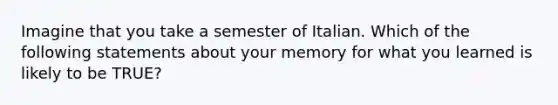 Imagine that you take a semester of Italian. Which of the following statements about your memory for what you learned is likely to be TRUE?