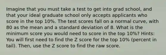 Imagine that you must take a test to get into grad school, and that your ideal graduate school only accepts applicants who score in the top 10%. The test scores fall on a normal curve, with 80 as the mean and a standard deviation of 8. What is the minimum score you would need to score in the top 10%? Hints: You will first need to find the Z score for the top 10% (percent in tail). Then, use the Z score to find the raw score.