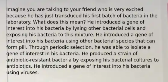 Imagine you are talking to your friend who is very excited because he has just transduced his first batch of bacteria in the laboratory. What does this mean? He introduced a gene of interest into his bacteria by lysing other bacterial cells and exposing his bacteria to this mixture. He introduced a gene of interest into his bacteria using other bacterial species that can form pili. Through periodic selection, he was able to isolate a gene of interest in his bacteria. He produced a strain of antibiotic-resistant bacteria by exposing his bacterial cultures to antibiotics. He introduced a gene of interest into his bacteria using viruses.