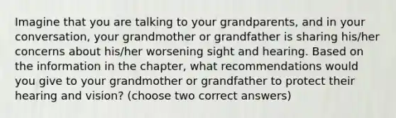 Imagine that you are talking to your grandparents, and in your conversation, your grandmother or grandfather is sharing his/her concerns about his/her worsening sight and hearing. Based on the information in the chapter, what recommendations would you give to your grandmother or grandfather to protect their hearing and vision? (choose two correct answers)