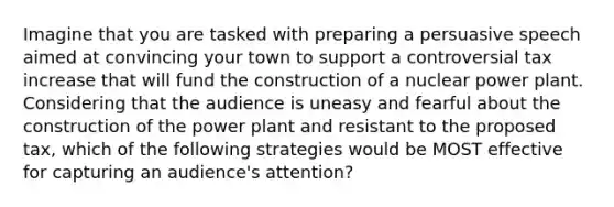 Imagine that you are tasked with preparing a persuasive speech aimed at convincing your town to support a controversial tax increase that will fund the construction of a nuclear power plant. Considering that the audience is uneasy and fearful about the construction of the power plant and resistant to the proposed tax, which of the following strategies would be MOST effective for capturing an audience's attention?