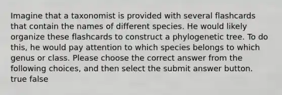 Imagine that a taxonomist is provided with several flashcards that contain the names of different species. He would likely organize these flashcards to construct a phylogenetic tree. To do this, he would pay attention to which species belongs to which genus or class. Please choose the correct answer from the following choices, and then select the submit answer button. true false