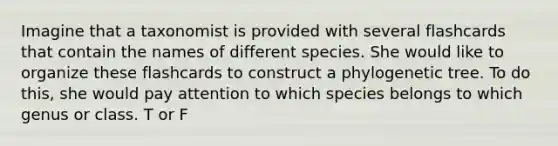 Imagine that a taxonomist is provided with several flashcards that contain the names of different species. She would like to organize these flashcards to construct a phylogenetic tree. To do this, she would pay attention to which species belongs to which genus or class. T or F