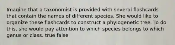 Imagine that a taxonomist is provided with several flashcards that contain the names of different species. She would like to organize these flashcards to construct a phylogenetic tree. To do this, she would pay attention to which species belongs to which genus or class. true false