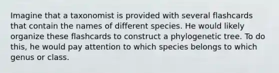 Imagine that a taxonomist is provided with several flashcards that contain the names of different species. He would likely organize these flashcards to construct a phylogenetic tree. To do this, he would pay attention to which species belongs to which genus or class.