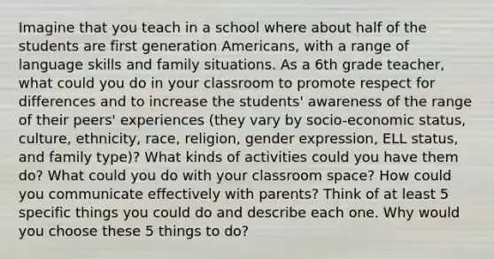 Imagine that you teach in a school where about half of the students are first generation Americans, with a range of language skills and family situations. As a 6th grade teacher, what could you do in your classroom to promote respect for differences and to increase the students' awareness of the range of their peers' experiences (they vary by socio-economic status, culture, ethnicity, race, religion, gender expression, ELL status, and family type)? What kinds of activities could you have them do? What could you do with your classroom space? How could you communicate effectively with parents? Think of at least 5 specific things you could do and describe each one. Why would you choose these 5 things to do?