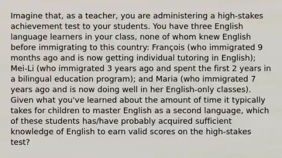 Imagine that, as a teacher, you are administering a high-stakes achievement test to your students. You have three English language learners in your class, none of whom knew English before immigrating to this country: François (who immigrated 9 months ago and is now getting individual tutoring in English); Mei-Li (who immigrated 3 years ago and spent the first 2 years in a bilingual education program); and Maria (who immigrated 7 years ago and is now doing well in her English-only classes). Given what you've learned about the amount of time it typically takes for children to master English as a second language, which of these students has/have probably acquired sufficient knowledge of English to earn valid scores on the high-stakes test?