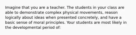 Imagine that you are a teacher. The students in your class are able to demonstrate complex physical movements, reason logically about ideas when presented concretely, and have a basic sense of moral principles. Your students are most likely in the developmental period of: