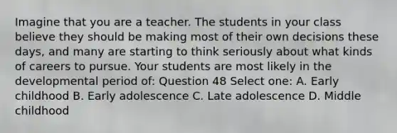 Imagine that you are a teacher. The students in your class believe they should be making most of their own decisions these days, and many are starting to think seriously about what kinds of careers to pursue. Your students are most likely in the developmental period of: Question 48 Select one: A. Early childhood B. Early adolescence C. Late adolescence D. Middle childhood