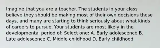 Imagine that you are a teacher. The students in your class believe they should be making most of their own decisions these days, and many are starting to think seriously about what kinds of careers to pursue. Your students are most likely in the developmental period of: Select one: A. Early adolescence B. Late adolescence C. Middle childhood D. Early childhood