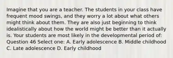 Imagine that you are a teacher. The students in your class have frequent mood swings, and they worry a lot about what others might think about them. They are also just beginning to think idealistically about how the world might be better than it actually is. Your students are most likely in the developmental period of: Question 46 Select one: A. Early adolescence B. Middle childhood C. Late adolescence D. Early childhood