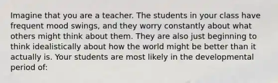 Imagine that you are a teacher. The students in your class have frequent mood swings, and they worry constantly about what others might think about them. They are also just beginning to think idealistically about how the world might be better than it actually is. Your students are most likely in the developmental period of: