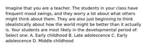 Imagine that you are a teacher. The students in your class have frequent mood swings, and they worry a lot about what others might think about them. They are also just beginning to think idealistically about how the world might be better than it actually is. Your students are most likely in the developmental period of: Select one: A. Early childhood B. Late adolescence C. Early adolescence D. Middle childhood