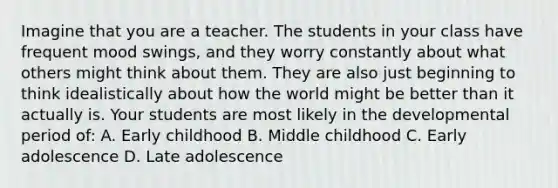 Imagine that you are a teacher. The students in your class have frequent mood swings, and they worry constantly about what others might think about them. They are also just beginning to think idealistically about how the world might be better than it actually is. Your students are most likely in the developmental period of: A. Early childhood B. Middle childhood C. Early adolescence D. Late adolescence