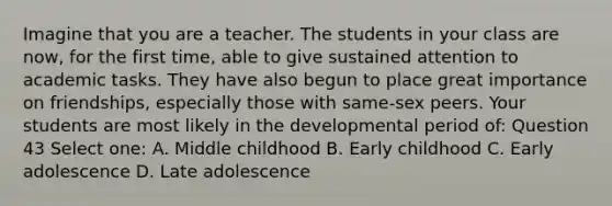 Imagine that you are a teacher. The students in your class are now, for the first time, able to give sustained attention to academic tasks. They have also begun to place great importance on friendships, especially those with same-sex peers. Your students are most likely in the developmental period of: Question 43 Select one: A. Middle childhood B. Early childhood C. Early adolescence D. Late adolescence