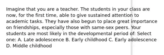 Imagine that you are a teacher. The students in your class are now, for the first time, able to give sustained attention to academic tasks. They have also begun to place great importance on friendships, especially those with same-sex peers. Your students are most likely in the developmental period of: Select one: A. Late adolescence B. Early childhood C. Early adolescence D. Middle childhood